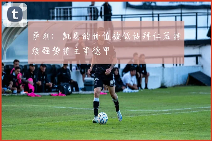 萨利：凯恩的价值被低估拜仁若持续强势将主宰德甲