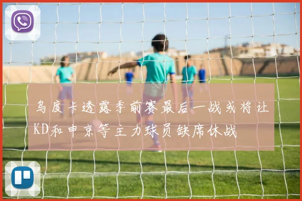 乌度卡透露季前赛最后一战或将让KD和申京等主力球员缺席休战