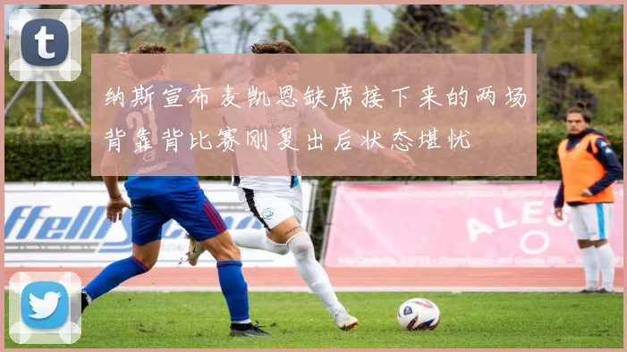 纳斯宣布麦凯恩缺席接下来的两场背靠背比赛刚复出后状态堪忧