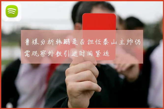 鲁媒分析韩鹏是否担任泰山主帅仍需观察外教引进时间紧迫
