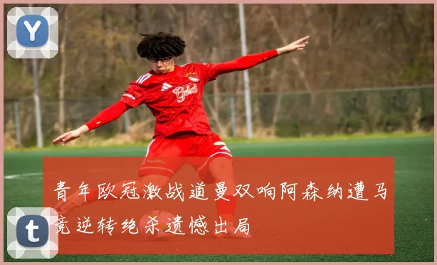 青年欧冠激战道曼双响阿森纳遭马竞逆转绝杀遗憾出局