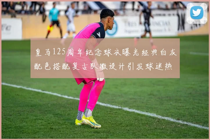 皇马125周年纪念球衣曝光经典白灰配色搭配复古队徽设计引发球迷热议