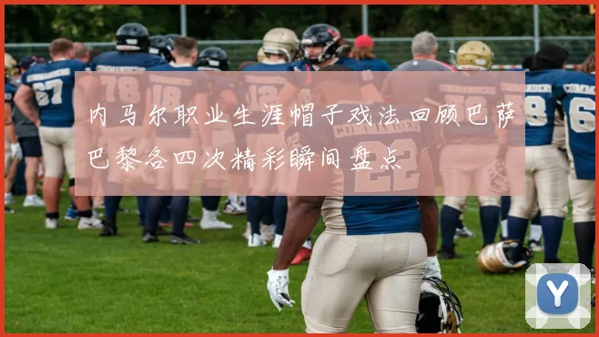 内马尔职业生涯帽子戏法回顾巴萨巴黎各四次精彩瞬间盘点