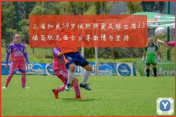 三浦知良59岁依然热爱足球出席J3福岛联见面会分享激情与坚持