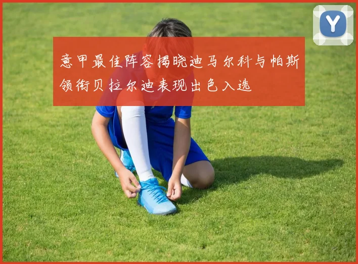 意甲最佳阵容揭晓迪马尔科与帕斯领衔贝拉尔迪表现出色入选