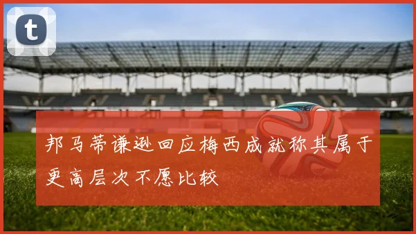 邦马蒂谦逊回应梅西成就称其属于更高层次不愿比较