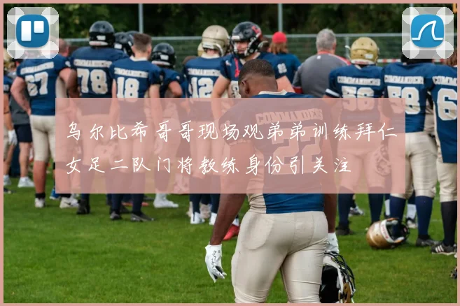 乌尔比希哥哥现场观弟弟训练拜仁女足二队门将教练身份引关注