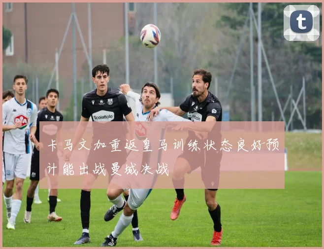 卡马文加重返皇马训练状态良好预计能出战曼城决战