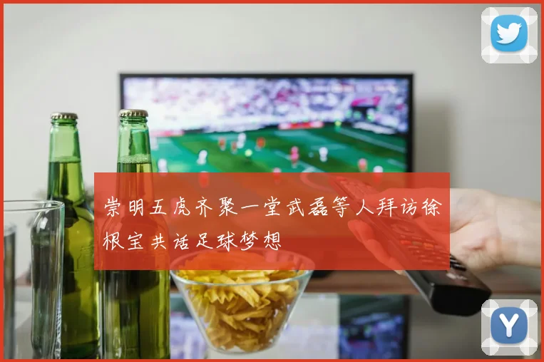 崇明五虎齐聚一堂武磊等人拜访徐根宝共话足球梦想