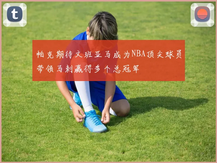 帕克期待文班亚马成为NBA顶尖球员带领马刺赢得多个总冠军