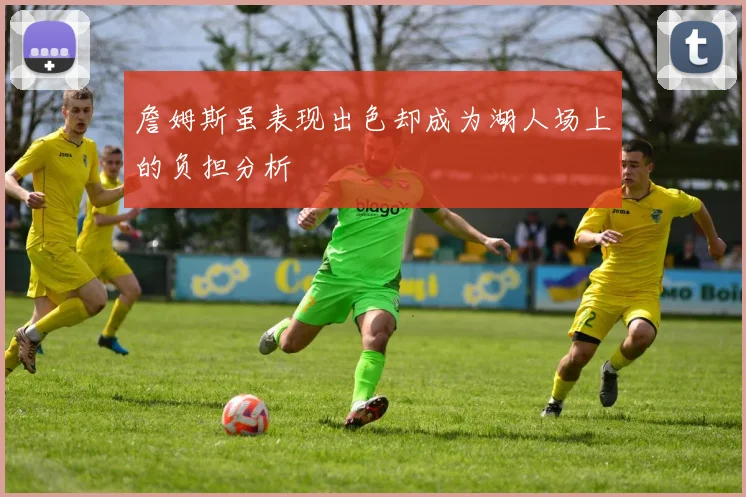詹姆斯虽表现出色却成为湖人场上的负担分析