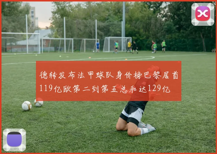 德转发布法甲球队身价榜巴黎居首119亿欧第二到第五总和达129亿