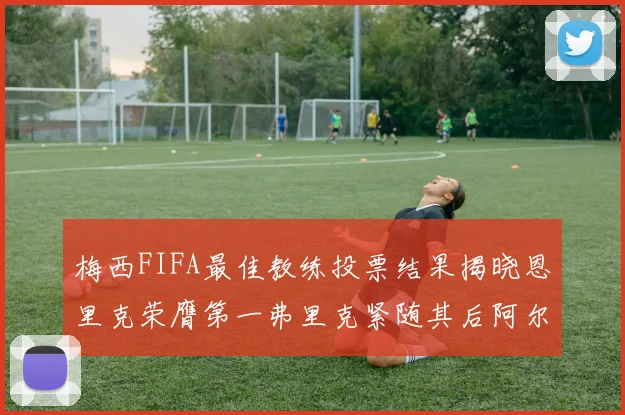 梅西FIFA最佳教练投票结果揭晓恩里克荣膺第一弗里克紧随其后阿尔特塔位列第三