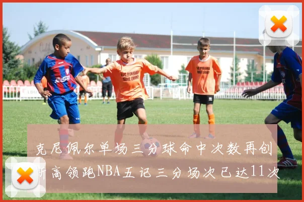 克尼佩尔单场三分球命中次数再创新高领跑NBA五记三分场次已达11次