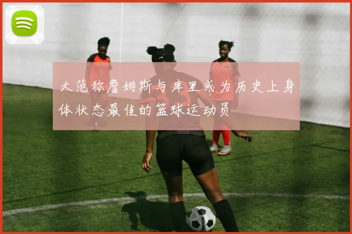 大范称詹姆斯与库里或为历史上身体状态最佳的篮球运动员