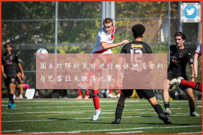 国米对阵科莫将进行轮休迪马尔科与巴雷拉或缺席比赛