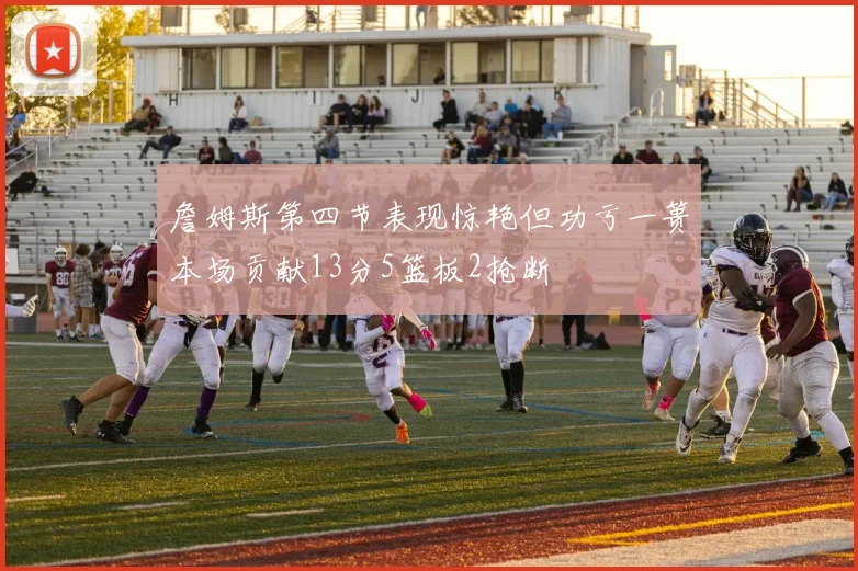 詹姆斯第四节表现惊艳但功亏一篑本场贡献13分5篮板2抢断