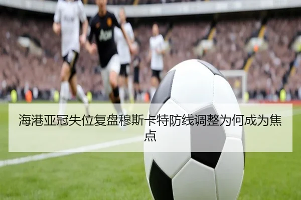 海港亚冠失位复盘穆斯卡特防线调整为何成为焦点（KYgaming）
